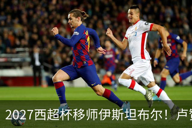 2027西超杯移师伊斯坦布尔！卢赞：西超杯潜在受众超过一亿人